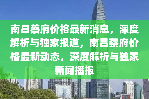 南昌蔡府价格最新消息，深度解析与独家报道，南昌蔡府价格最新动态，深度解析与独家新闻播报