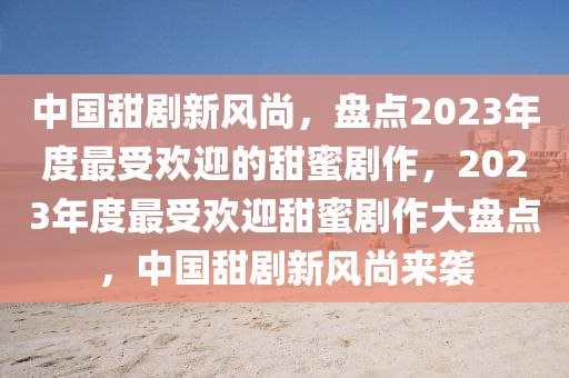 中国甜剧新风尚，盘点2023年度最受欢迎的甜蜜剧作，2023年度最受欢迎甜蜜剧作大盘点，中国甜剧新风尚来袭