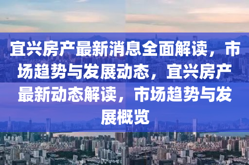 宜兴房产最新消息全面解读，市场趋势与发展动态，宜兴房产最新动态解读，市场趋势与发展概览