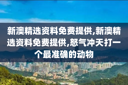 新澳精选资料免费提供,新澳精选资料免费提供,怒气冲天打一个最准确的动物