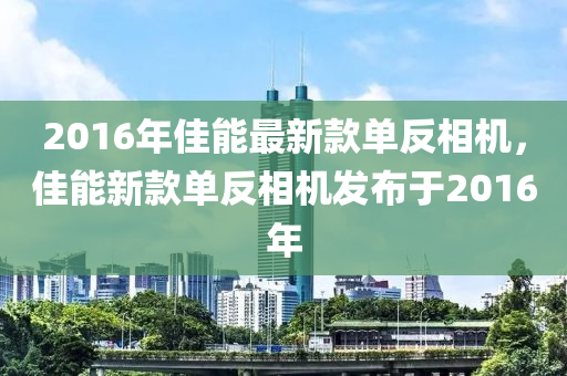 2016年佳能最新款单反相机，佳能新款单反相机发布于2016年