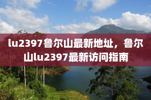 lu2397鲁尔山最新地址，鲁尔山lu2397最新访问指南