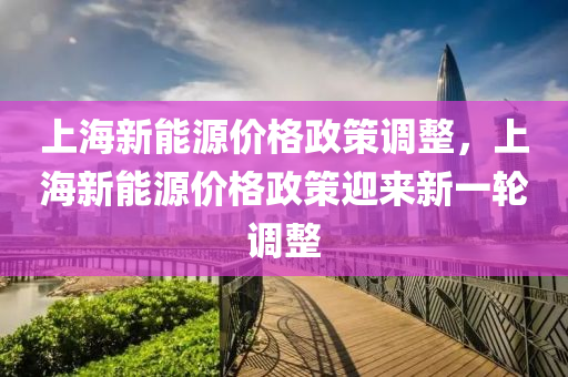 上海新能源价格政策调整，上海新能源价格政策迎来新一轮调整