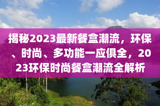 揭秘2023最新餐盒潮流，环保、时尚、多功能一应俱全，2023环保时尚餐盒潮流全解析