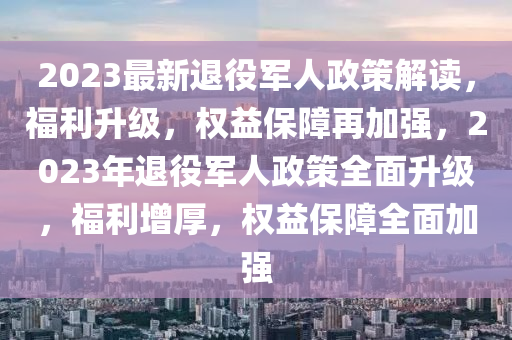 2023最新退役军人政策解读，福利升级，权益保障再加强，2023年退役军人政策全面升级，福利增厚，权益保障全面加强