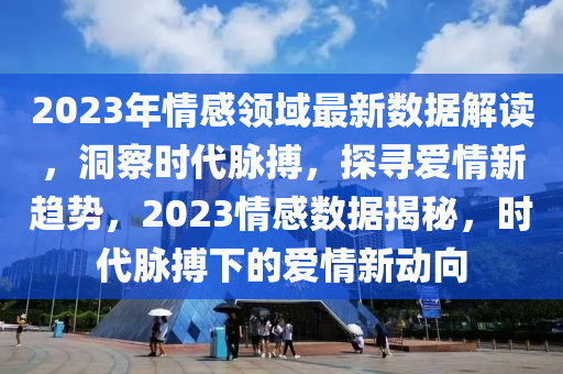 2023年情感领域最新数据解读，洞察时代脉搏，探寻爱情新趋势，2023情感数据揭秘，时代脉搏下的爱情新动向