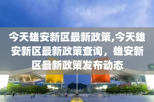 今天雄安新区最新政策,今天雄安新区最新政策查询，雄安新区最新政策发布动态