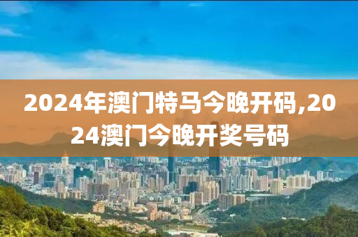 2024年澳门特马今晚开码,2024澳门今晚开奖号码