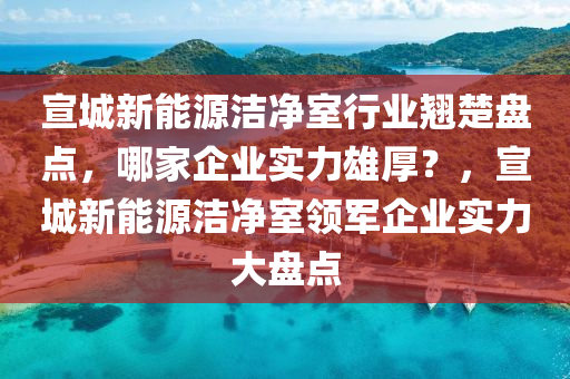 宣城新能源洁净室行业翘楚盘点，哪家企业实力雄厚？，宣城新能源洁净室领军企业实力大盘点