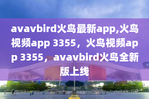 avavbird火鸟最新app,火鸟视频app 3355，火鸟视频app 3355，avavbird火鸟全新版上线