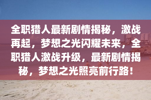 全职猎人最新剧情揭秘，激战再起，梦想之光闪耀未来，全职猎人激战升级，最新剧情揭秘，梦想之光照亮前行路！