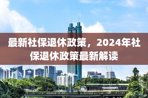 最新社保退休政策，2024年社保退休政策最新解读