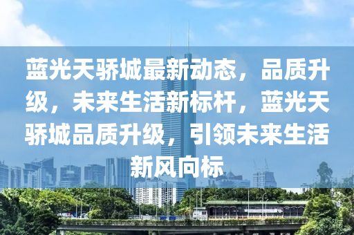 蓝光天骄城最新动态，品质升级，未来生活新标杆，蓝光天骄城品质升级，引领未来生活新风向标