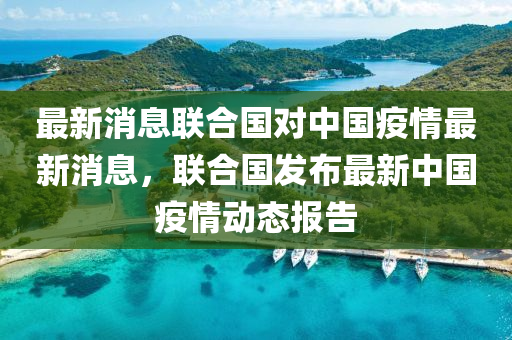 最新消息联合国对中国疫情最新消息，联合国发布最新中国疫情动态报告