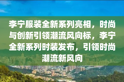 李宁服装全新系列亮相，时尚与创新引领潮流风向标，李宁全新系列时装发布，引领时尚潮流新风向