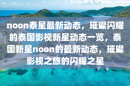 noon泰星最新动态，璀璨闪耀的泰国影视新星动态一览，泰国新星noon的最新动态，璀璨影视之旅的闪耀之星