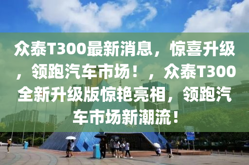 众泰T300最新消息，惊喜升级，领跑汽车市场！，众泰T300全新升级版惊艳亮相，领跑汽车市场新潮流！