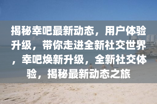 揭秘幸吧最新动态，用户体验升级，带你走进全新社交世界，幸吧焕新升级，全新社交体验，揭秘最新动态之旅