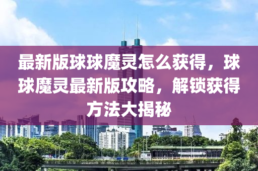 最新版球球魔灵怎么获得，球球魔灵最新版攻略，解锁获得方法大揭秘