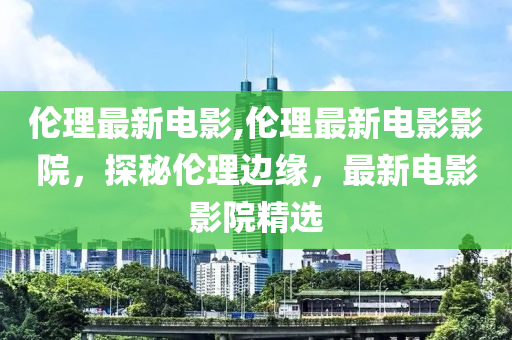 伦理最新电影,伦理最新电影影院，探秘伦理边缘，最新电影影院精选