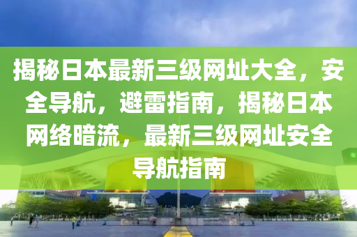 揭秘日本最新三级网址大全，安全导航，避雷指南，揭秘日本网络暗流，最新三级网址安全导航指南