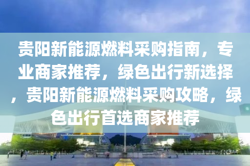 贵阳新能源燃料采购指南，专业商家推荐，绿色出行新选择，贵阳新能源燃料采购攻略，绿色出行首选商家推荐