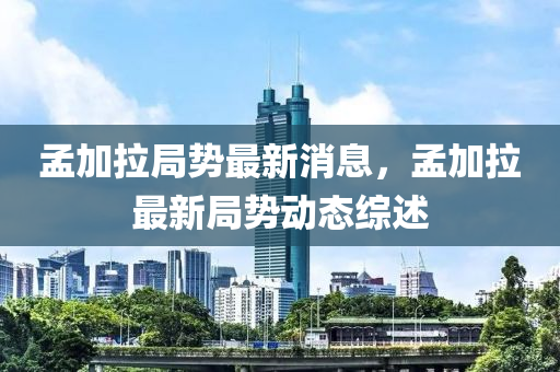 孟加拉局势最新消息，孟加拉最新局势动态综述