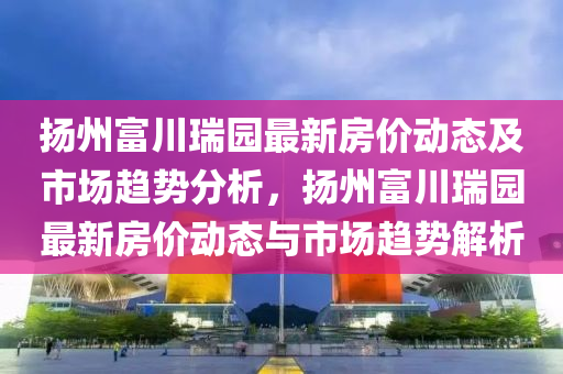 扬州富川瑞园最新房价动态及市场趋势分析，扬州富川瑞园最新房价动态与市场趋势解析