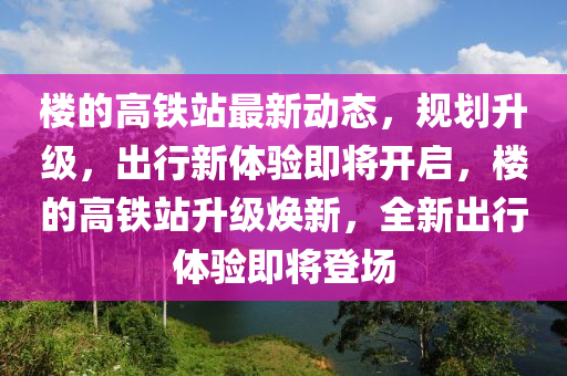 楼的高铁站最新动态，规划升级，出行新体验即将开启，楼的高铁站升级焕新，全新出行体验即将登场