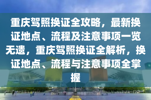 重庆驾照换证全攻略，最新换证地点、流程及注意事项一览无遗，重庆驾照换证全解析，换证地点、流程与注意事项全掌握