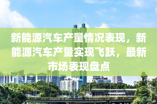 新能源汽车产量情况表现，新能源汽车产量实现飞跃，最新市场表现盘点