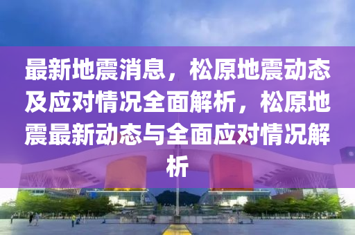 最新地震消息，松原地震动态及应对情况全面解析，松原地震最新动态与全面应对情况解析