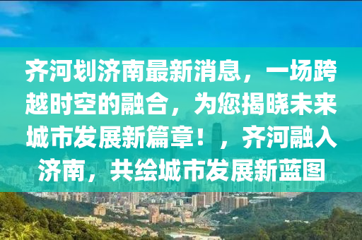 齐河划济南最新消息，一场跨越时空的融合，为您揭晓未来城市发展新篇章！，齐河融入济南，共绘城市发展新蓝图