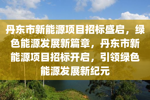 丹东市新能源项目招标盛启，绿色能源发展新篇章，丹东市新能源项目招标开启，引领绿色能源发展新纪元