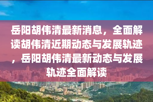 岳阳胡伟清最新消息，全面解读胡伟清近期动态与发展轨迹，岳阳胡伟清最新动态与发展轨迹全面解读