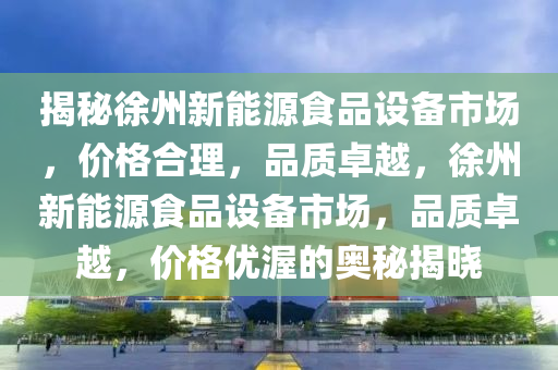 揭秘徐州新能源食品设备市场，价格合理，品质卓越，徐州新能源食品设备市场，品质卓越，价格优渥的奥秘揭晓