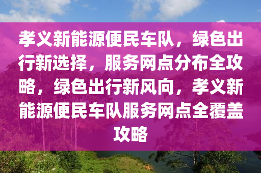 孝义新能源便民车队，绿色出行新选择，服务网点分布全攻略，绿色出行新风向，孝义新能源便民车队服务网点全覆盖攻略