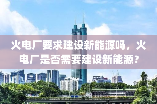 火电厂要求建设新能源吗，火电厂是否需要建设新能源？