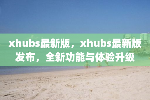 xhubs最新版，xhubs最新版发布，全新功能与体验升级