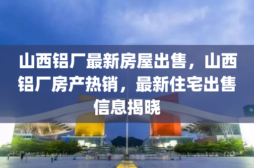 山西铝厂最新房屋出售，山西铝厂房产热销，最新住宅出售信息揭晓