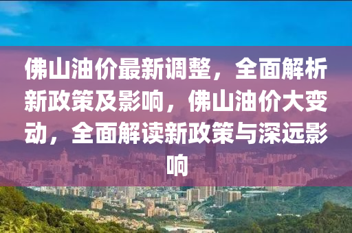 佛山油价最新调整，全面解析新政策及影响，佛山油价大变动，全面解读新政策与深远影响