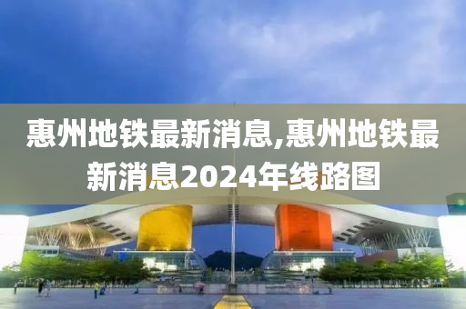 惠州地铁最新消息,惠州地铁最新消息2024年线路图