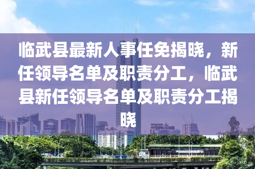 临武县最新人事任免揭晓，新任领导名单及职责分工，临武县新任领导名单及职责分工揭晓