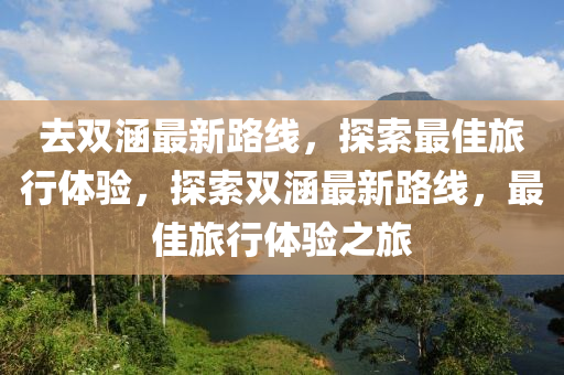 去双涵最新路线，探索最佳旅行体验，探索双涵最新路线，最佳旅行体验之旅