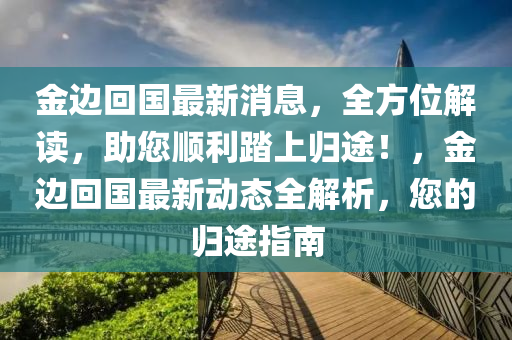 金边回国最新消息，全方位解读，助您顺利踏上归途！，金边回国最新动态全解析，您的归途指南