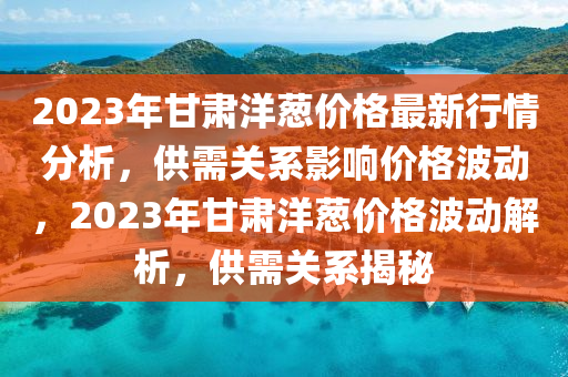 2023年甘肃洋葱价格最新行情分析，供需关系影响价格波动，2023年甘肃洋葱价格波动解析，供需关系揭秘