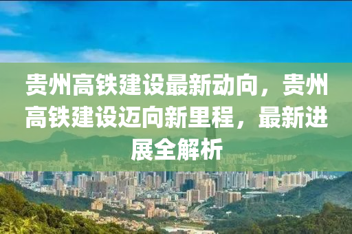 贵州高铁建设最新动向，贵州高铁建设迈向新里程，最新进展全解析