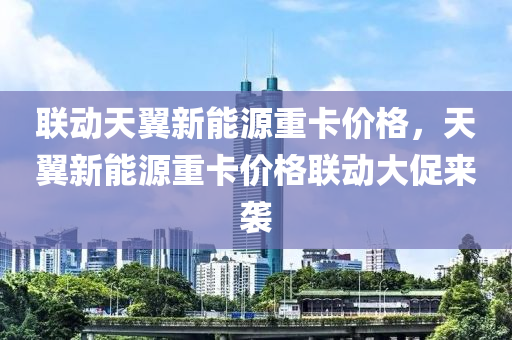 联动天翼新能源重卡价格，天翼新能源重卡价格联动大促来袭