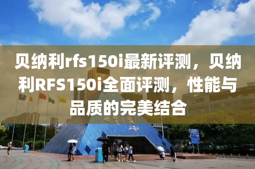 贝纳利rfs150i最新评测，贝纳利RFS150i全面评测，性能与品质的完美结合