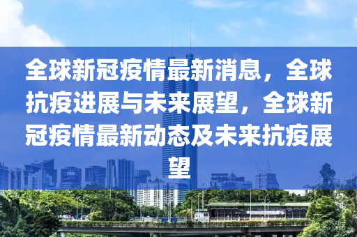 全球新冠疫情最新消息，全球抗疫进展与未来展望，全球新冠疫情最新动态及未来抗疫展望